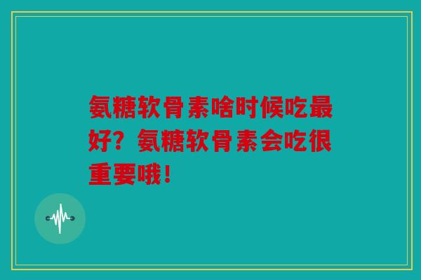 氨糖软骨素啥时候吃好？氨糖软骨素会吃很重要哦！