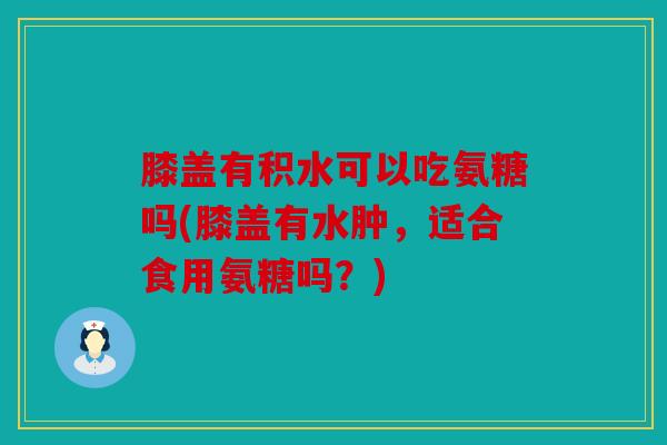 膝盖有积水可以吃氨糖吗(膝盖有水肿，适合食用氨糖吗？)
