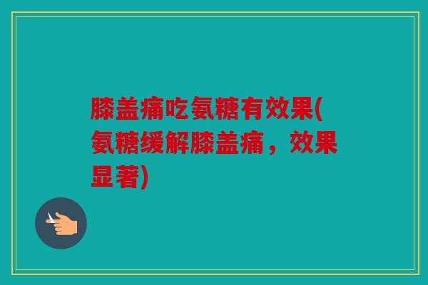 膝盖痛吃氨糖有效果(氨糖缓解膝盖痛，效果显著)