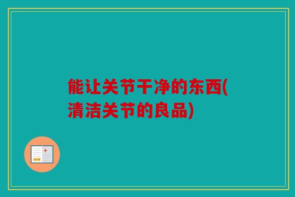 能让关节干净的东西(清洁关节的良品) 能让关节干净的东西(清洁关节的良品)