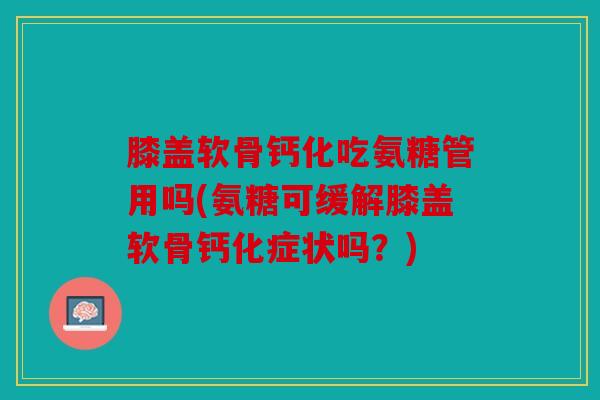 膝盖软骨钙化吃氨糖管用吗(氨糖可缓解膝盖软骨钙化症状吗?) 膝盖软骨钙化吃氨糖管用吗(氨糖可缓解膝盖软骨钙化症状吗?)