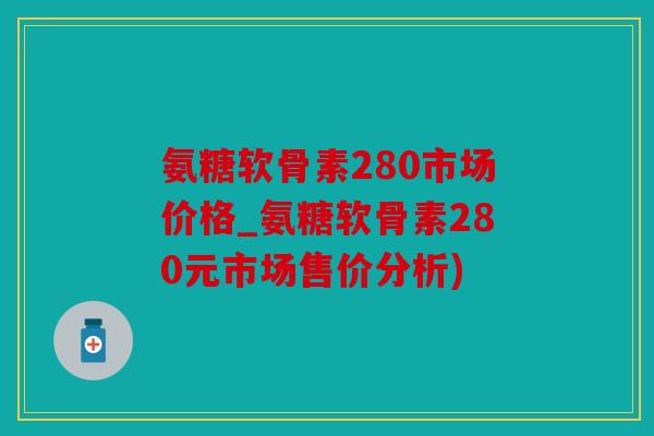 氨糖软骨素280市场价格_氨糖软骨素280元市场售价分析) 氨糖软骨素280市场价格_氨糖软骨素280元市场售价分析)