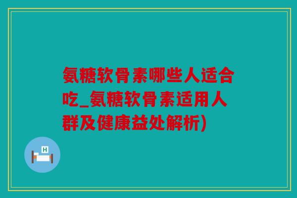 氨糖软骨素哪些人适合吃_氨糖软骨素适用人群及健康益处解析)