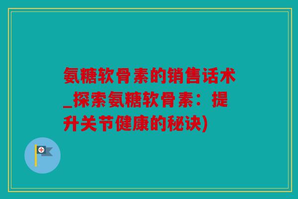 氨糖软骨素的销售话术_探索氨糖软骨素：提升关节健康的秘诀)