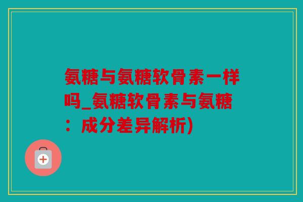 氨糖与氨糖软骨素一样吗_氨糖软骨素与氨糖：成分差异解析)
