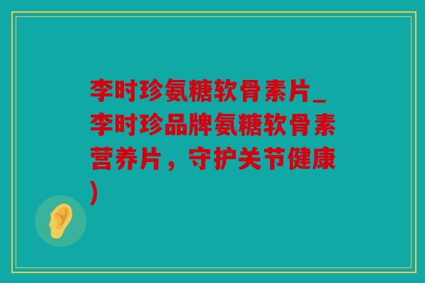 李时珍氨糖软骨素片_李时珍品牌氨糖软骨素营养片，守护关节健康)