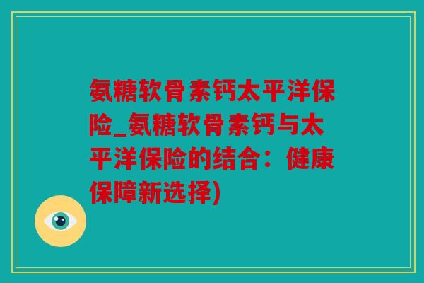 氨糖软骨素钙太平洋保险_氨糖软骨素钙与太平洋保险的结合:健康保障新选择) 氨糖软骨素钙太平洋保险_氨糖软骨素钙与太平洋保险的结合:健康保障新选择)