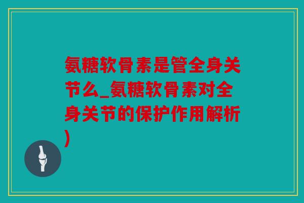 氨糖软骨素是管全身关节么_氨糖软骨素对全身关节的保护作用解析)