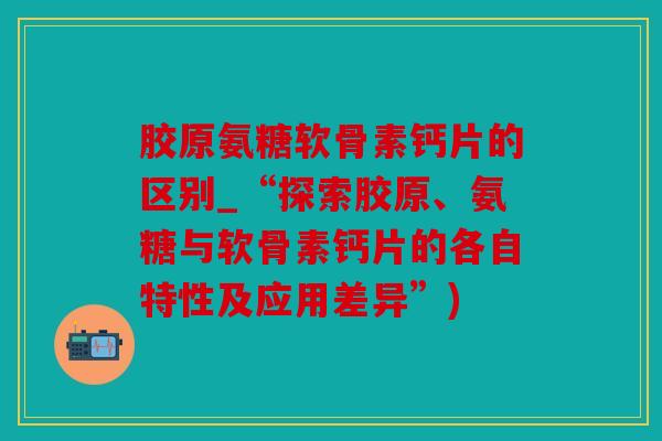 胶原氨糖软骨素钙片的区别_“探索胶原、氨糖与软骨素钙片的各自特性及应用差异”) 胶原氨糖软骨素钙片的区别_“探索胶原、氨糖与软骨素钙片的各自特性及应用差异”)
