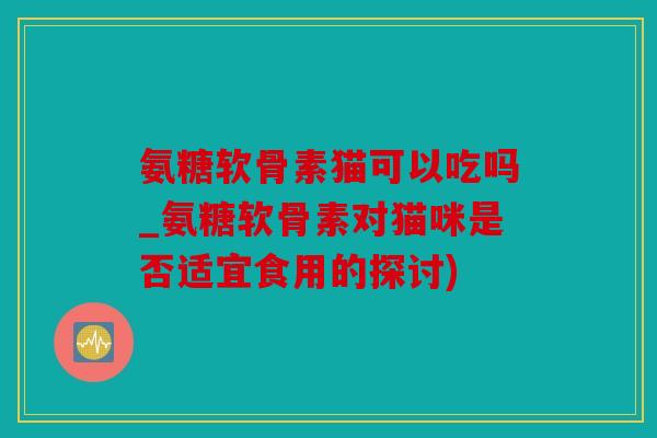 氨糖软骨素猫可以吃吗_氨糖软骨素对猫咪是否适宜食用的探讨) 氨糖软骨素猫可以吃吗_氨糖软骨素对猫咪是否适宜食用的探讨)