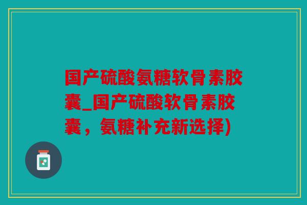 国产硫酸氨糖软骨素胶囊_国产硫酸软骨素胶囊，氨糖补充新选择)