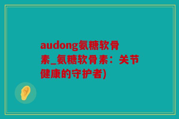 audong氨糖软骨素_氨糖软骨素:关节健康的守护者) audong氨糖软骨素_氨糖软骨素:关节健康的守护者)
