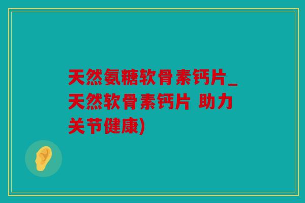 天然氨糖软骨素钙片_天然软骨素钙片 助力关节健康) 天然氨糖软骨素钙片_天然软骨素钙片 助力关节健康)