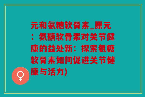 元和氨糖软骨素_原元：氨糖软骨素对关节健康的益处新：探索氨糖软骨素如何促进关节健康与活力)