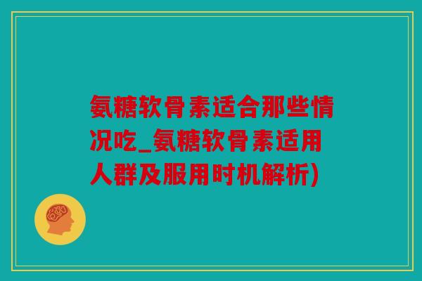 氨糖软骨素适合那些情况吃_氨糖软骨素适用人群及服用时机解析)