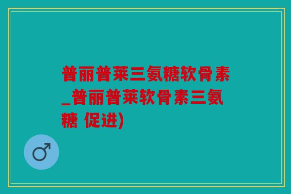 普丽普莱三氨糖软骨素_普丽普莱软骨素三氨糖 促进)