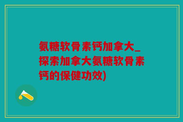 氨糖软骨素钙加拿大_探索加拿大氨糖软骨素钙的保健功效)