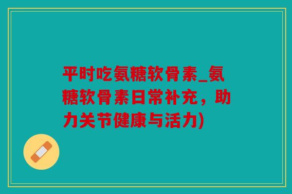 平时吃氨糖软骨素_氨糖软骨素日常补充,助力关节健康与活力) 平时吃氨糖软骨素_氨糖软骨素日常补充,助力关节健康与活力)