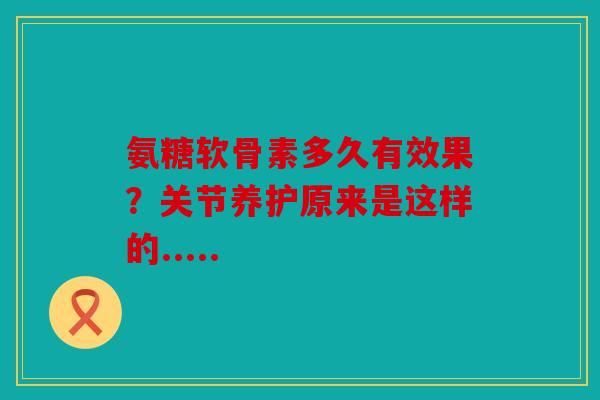 氨糖软骨素多久有效果？关节养护原来是这样的.....