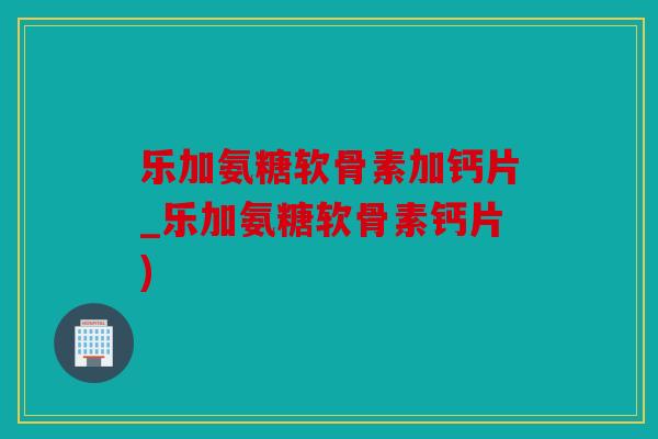 乐加氨糖软骨素加钙片_乐加氨糖软骨素钙片)