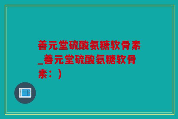 善元堂硫酸氨糖软骨素_善元堂硫酸氨糖软骨素:) 善元堂硫酸氨糖软骨素_善元堂硫酸氨糖软骨素:)