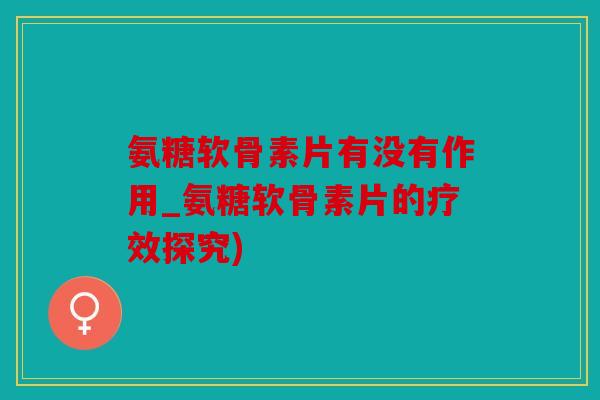 氨糖软骨素片有没有作用_氨糖软骨素片的疗效探究) 氨糖软骨素片有没有作用_氨糖软骨素片的疗效探究)