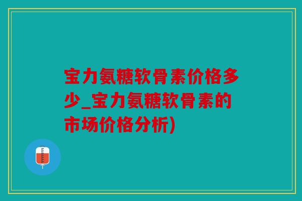 宝力氨糖软骨素价格多少_宝力氨糖软骨素的市场价格分析) 宝力氨糖软骨素价格多少_宝力氨糖软骨素的市场价格分析)