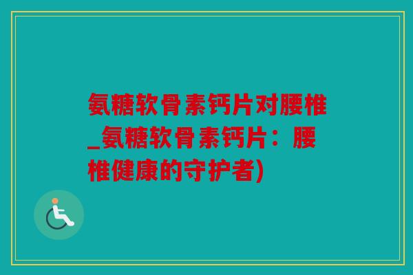 氨糖软骨素钙片对腰椎_氨糖软骨素钙片:腰椎健康的守护者) 氨糖软骨素钙片对腰椎_氨糖软骨素钙片:腰椎健康的守护者)