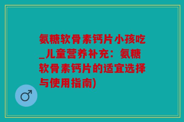 氨糖软骨素钙片小孩吃_儿童营养补充：氨糖软骨素钙片的适宜选择与使用指南)