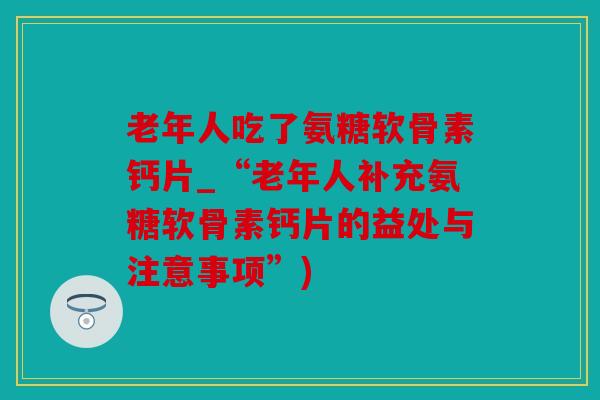 老年人吃了氨糖软骨素钙片_“老年人补充氨糖软骨素钙片的益处与注意事项”)