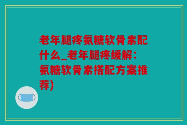 老年腿疼氨糖软骨素配什么_老年腿疼缓解：氨糖软骨素搭配方案推荐)