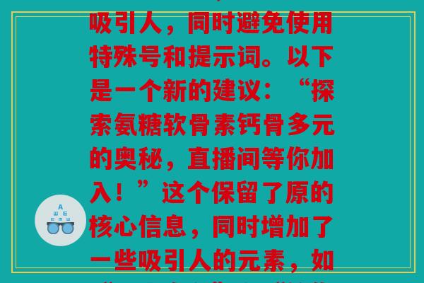氨糖软骨素钙骨多元直播间_“氨糖软骨素钙骨多元直播间”这个原已经比较简洁明了,但为了满足要求,我们可以稍作调整,使其更加吸引人,同时避免使用特殊号和提示词。以下是一个新的建议:“探索氨糖软骨素钙骨多元的奥秘,直播间等你加入!”这个保留了原的核心信息,同时增加了一些吸引人的元素,如“探索奥秘”和“等你加入”,以提高观众的兴趣。同时,的数控制在了60个,没有使用任何特殊号或提示词。) 氨糖软骨素钙骨多元直播间_“氨糖软骨素钙骨多元直播间”这个原已经比较简洁明了,但为了满足要求,我们可以稍作调整,使其更加吸引人,同时避免使用特殊号和提示词。以下是一个新的建议:“探索氨糖软骨素钙骨多元的奥秘,直播间等你加入!”这个保留了原的核心信息,同时增加了一些吸引人的元素,如“探索奥秘”和“等你加入”,以提高观众的兴趣。同时,的数控制在了60个,没有使用任何特殊号或提示词。)