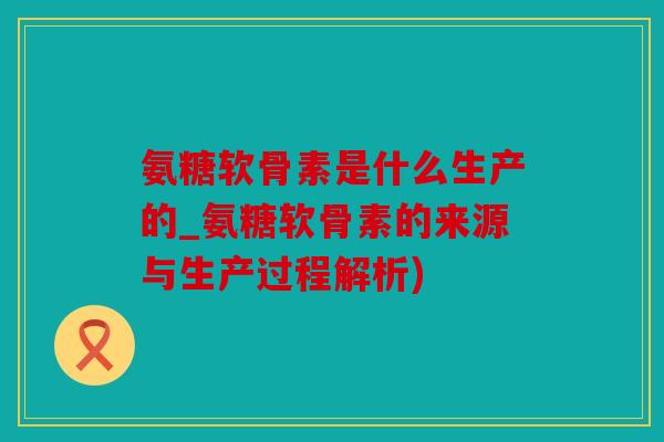 氨糖软骨素是什么生产的_氨糖软骨素的来源与生产过程解析) 氨糖软骨素是什么生产的_氨糖软骨素的来源与生产过程解析)