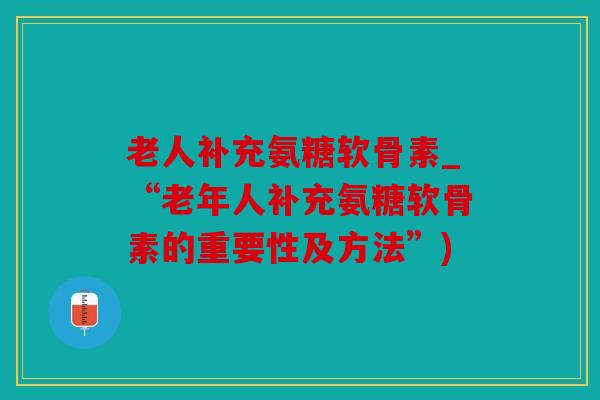 老人补充氨糖软骨素_“老年人补充氨糖软骨素的重要性及方法”)