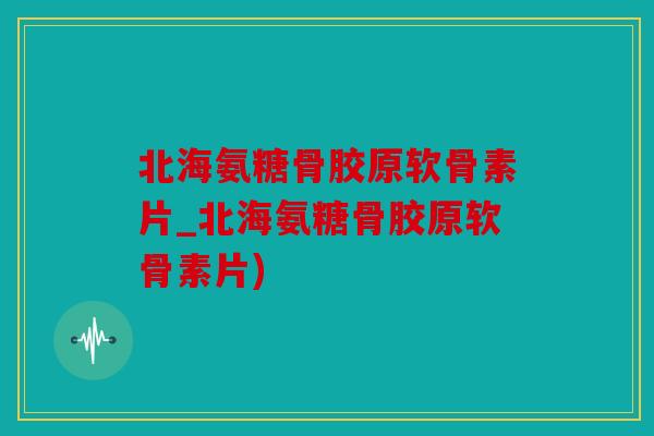 北海氨糖骨胶原软骨素片_北海氨糖骨胶原软骨素片)