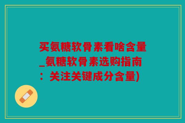 买氨糖软骨素看啥含量_氨糖软骨素选购指南：关注关键成分含量)