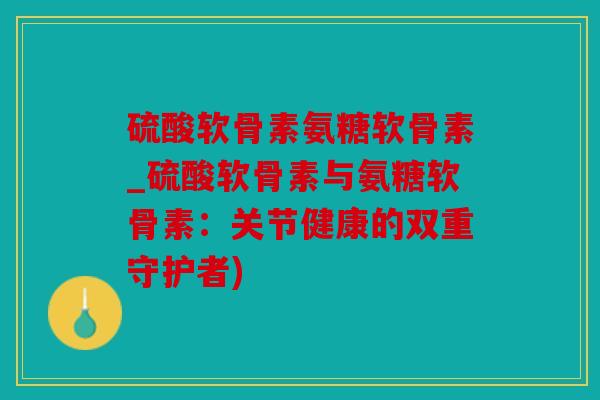 硫酸软骨素氨糖软骨素_硫酸软骨素与氨糖软骨素:关节健康的双重守护者) 硫酸软骨素氨糖软骨素_硫酸软骨素与氨糖软骨素:关节健康的双重守护者)