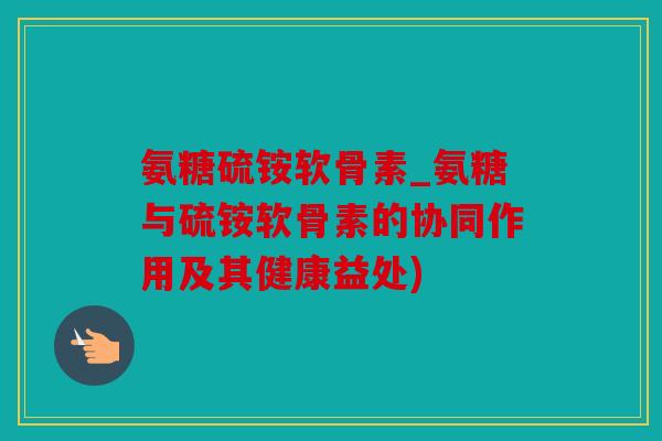 氨糖硫铵软骨素_氨糖与硫铵软骨素的协同作用及其健康益处)