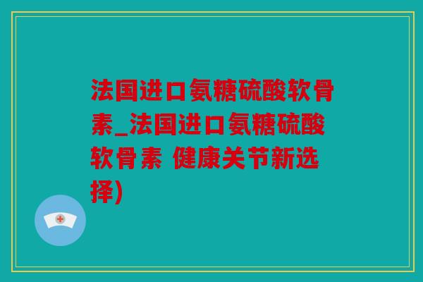 法国进口氨糖硫酸软骨素_法国进口氨糖硫酸软骨素 健康关节新选择)
