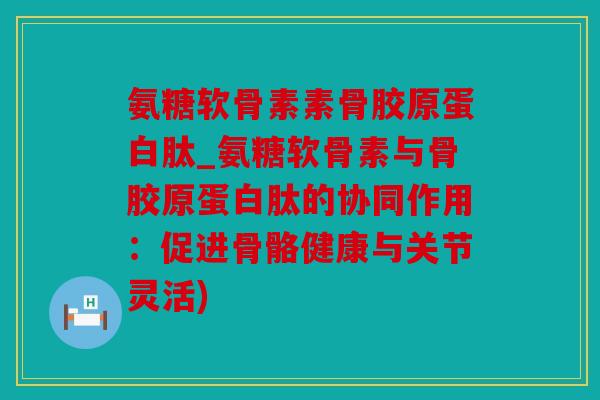氨糖软骨素素骨胶原蛋白肽_氨糖软骨素与骨胶原蛋白肽的协同作用:促进骨骼健康与关节灵活) 氨糖软骨素素骨胶原蛋白肽_氨糖软骨素与骨胶原蛋白肽的协同作用:促进骨骼健康与关节灵活)