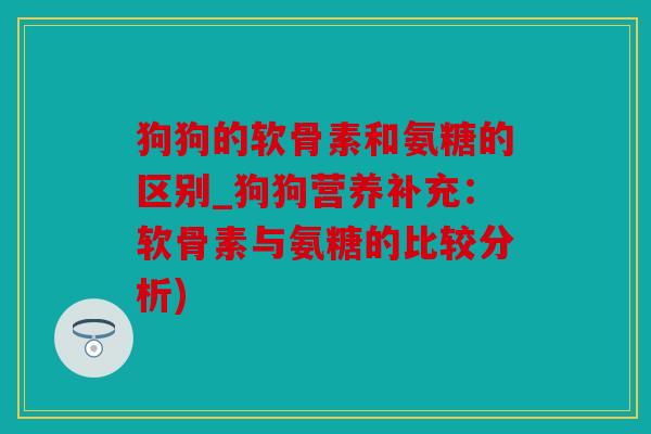 狗狗的软骨素和氨糖的区别_狗狗营养补充:软骨素与氨糖的比较分析) 狗狗的软骨素和氨糖的区别_狗狗营养补充:软骨素与氨糖的比较分析)