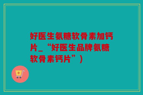 好医生氨糖软骨素加钙片_“好医生品牌氨糖软骨素钙片”)