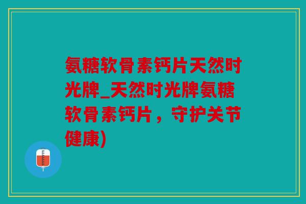氨糖软骨素钙片天然时光牌_天然时光牌氨糖软骨素钙片，守护关节健康)