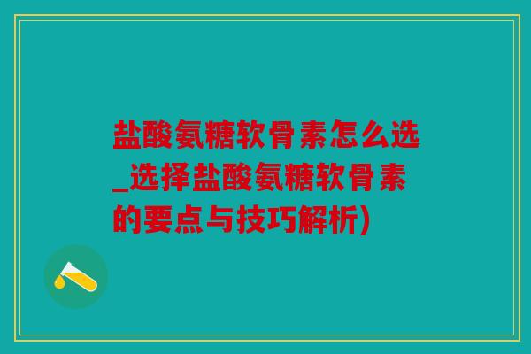 盐酸氨糖软骨素怎么选_选择盐酸氨糖软骨素的要点与技巧解析)