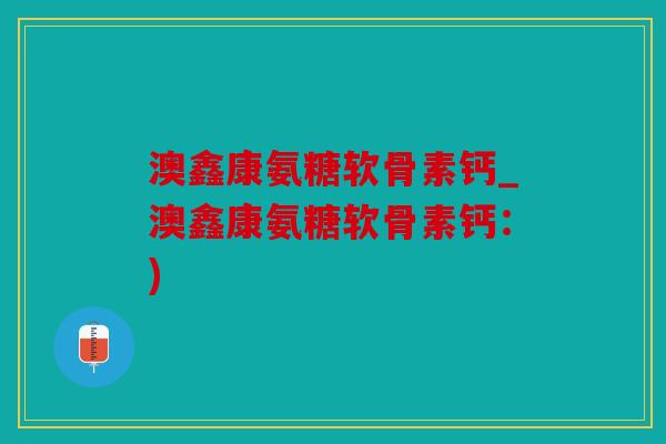 澳鑫康氨糖软骨素钙_澳鑫康氨糖软骨素钙：)