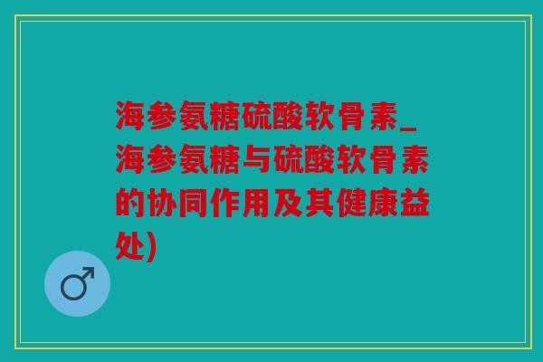 海参氨糖硫酸软骨素_海参氨糖与硫酸软骨素的协同作用及其健康益处)
