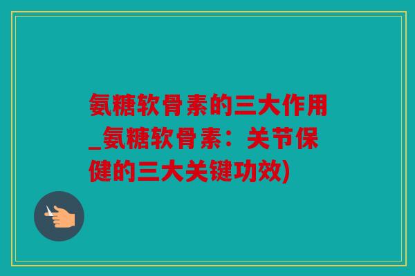 氨糖软骨素的三大作用_氨糖软骨素：关节保健的三大关键功效)