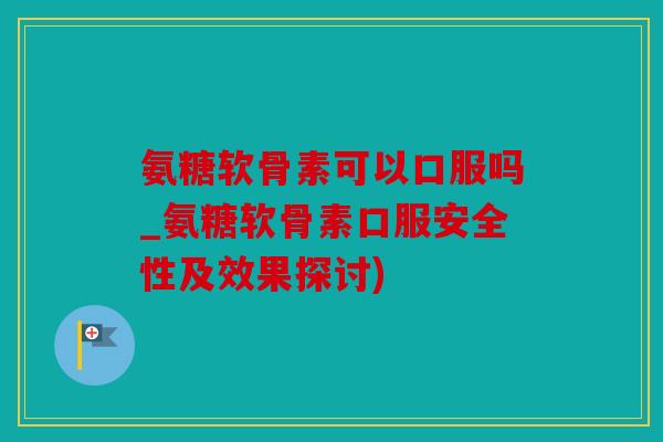 氨糖软骨素可以口服吗_氨糖软骨素口服安全性及效果探讨)