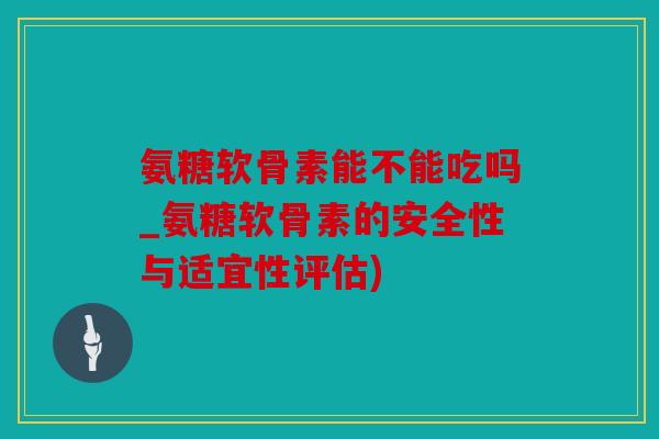 氨糖软骨素能不能吃吗_氨糖软骨素的安全性与适宜性评估)