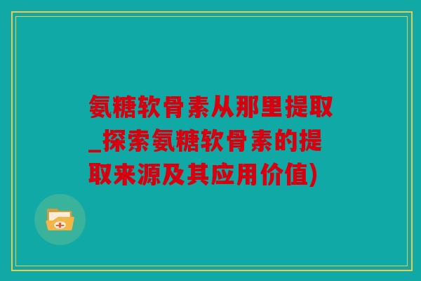 氨糖软骨素从那里提取_探索氨糖软骨素的提取来源及其应用价值)